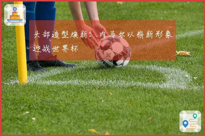 头部造型焕新:内马尔以崭新形象迎战世界杯