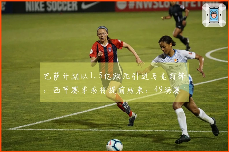 巴萨计划以1.5亿欧元引进马竞前锋,西甲赛季或将提前结束,49场赛事中打入20球
